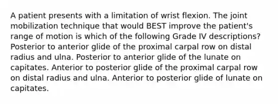 A patient presents with a limitation of wrist flexion. The joint mobilization technique that would BEST improve the patient's range of motion is which of the following Grade IV descriptions? Posterior to anterior glide of the proximal carpal row on distal radius and ulna. Posterior to anterior glide of the lunate on capitates. Anterior to posterior glide of the proximal carpal row on distal radius and ulna. Anterior to posterior glide of lunate on capitates.