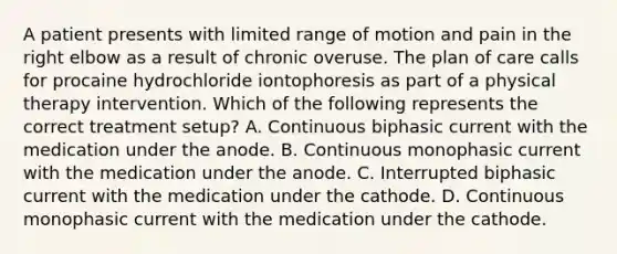 A patient presents with limited range of motion and pain in the right elbow as a result of chronic overuse. The plan of care calls for procaine hydrochloride iontophoresis as part of a physical therapy intervention. Which of the following represents the correct treatment setup? A. Continuous biphasic current with the medication under the anode. B. Continuous monophasic current with the medication under the anode. C. Interrupted biphasic current with the medication under the cathode. D. Continuous monophasic current with the medication under the cathode.