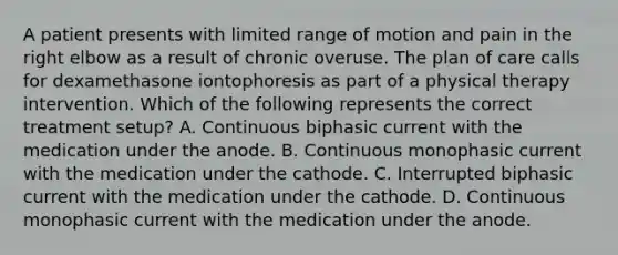 A patient presents with limited range of motion and pain in the right elbow as a result of chronic overuse. The plan of care calls for dexamethasone iontophoresis as part of a physical therapy intervention. Which of the following represents the correct treatment setup? A. Continuous biphasic current with the medication under the anode. B. Continuous monophasic current with the medication under the cathode. C. Interrupted biphasic current with the medication under the cathode. D. Continuous monophasic current with the medication under the anode.