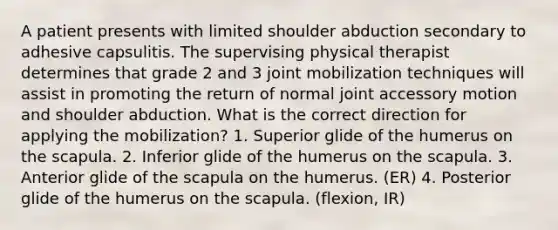 A patient presents with limited shoulder abduction secondary to adhesive capsulitis. The supervising physical therapist determines that grade 2 and 3 joint mobilization techniques will assist in promoting the return of normal joint accessory motion and shoulder abduction. What is the correct direction for applying the mobilization? 1. Superior glide of the humerus on the scapula. 2. Inferior glide of the humerus on the scapula. 3. Anterior glide of the scapula on the humerus. (ER) 4. Posterior glide of the humerus on the scapula. (flexion, IR)