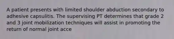 A patient presents with limited shoulder abduction secondary to adhesive capsulitis. The supervising PT determines that grade 2 and 3 joint mobilization techniques will assist in promoting the return of normal joint acce