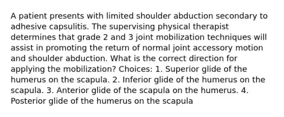 A patient presents with limited shoulder abduction secondary to adhesive capsulitis. The supervising physical therapist determines that grade 2 and 3 joint mobilization techniques will assist in promoting the return of normal joint accessory motion and shoulder abduction. What is the correct direction for applying the mobilization? Choices: 1. Superior glide of the humerus on the scapula. 2. Inferior glide of the humerus on the scapula. 3. Anterior glide of the scapula on the humerus. 4. Posterior glide of the humerus on the scapula