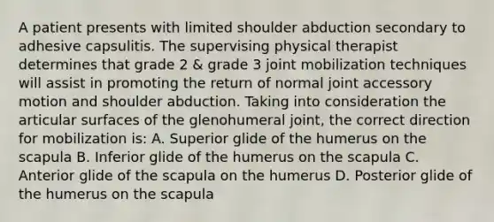 A patient presents with limited shoulder abduction secondary to adhesive capsulitis. The supervising physical therapist determines that grade 2 & grade 3 joint mobilization techniques will assist in promoting the return of normal joint accessory motion and shoulder abduction. Taking into consideration the articular surfaces of the glenohumeral joint, the correct direction for mobilization is: A. Superior glide of the humerus on the scapula B. Inferior glide of the humerus on the scapula C. Anterior glide of the scapula on the humerus D. Posterior glide of the humerus on the scapula