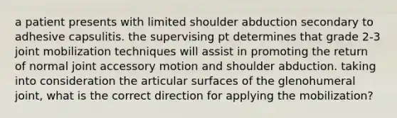 a patient presents with limited shoulder abduction secondary to adhesive capsulitis. the supervising pt determines that grade 2-3 joint mobilization techniques will assist in promoting the return of normal joint accessory motion and shoulder abduction. taking into consideration the articular surfaces of the glenohumeral joint, what is the correct direction for applying the mobilization?