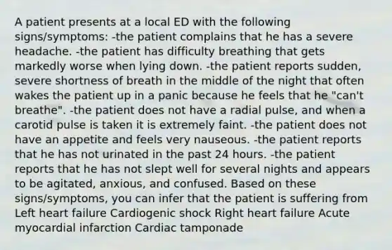 A patient presents at a local ED with the following signs/symptoms: -the patient complains that he has a severe headache. -the patient has difficulty breathing that gets markedly worse when lying down. -the patient reports sudden, severe shortness of breath in the middle of the night that often wakes the patient up in a panic because he feels that he "can't breathe". -the patient does not have a radial pulse, and when a carotid pulse is taken it is extremely faint. -the patient does not have an appetite and feels very nauseous. -the patient reports that he has not urinated in the past 24 hours. -the patient reports that he has not slept well for several nights and appears to be agitated, anxious, and confused. Based on these signs/symptoms, you can infer that the patient is suffering from Left heart failure Cardiogenic shock Right heart failure Acute myocardial infarction Cardiac tamponade