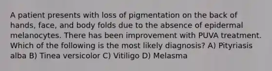 A patient presents with loss of pigmentation on the back of hands, face, and body folds due to the absence of epidermal melanocytes. There has been improvement with PUVA treatment. Which of the following is the most likely diagnosis? A) Pityriasis alba B) Tinea versicolor C) Vitiligo D) Melasma