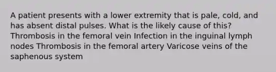 A patient presents with a lower extremity that is pale, cold, and has absent distal pulses. What is the likely cause of this? Thrombosis in the femoral vein Infection in the inguinal lymph nodes Thrombosis in the femoral artery Varicose veins of the saphenous system