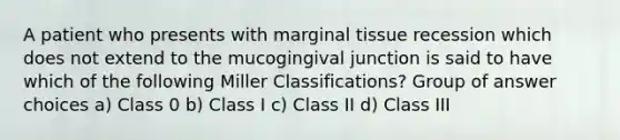 A patient who presents with marginal tissue recession which does not extend to the mucogingival junction is said to have which of the following Miller Classifications? Group of answer choices a) Class 0 b) Class I c) Class II d) Class III