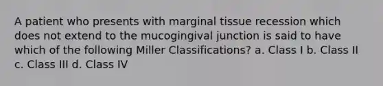 A patient who presents with marginal tissue recession which does not extend to the mucogingival junction is said to have which of the following Miller Classifications? a. Class I b. Class II c. Class III d. Class IV