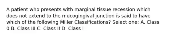 A patient who presents with marginal tissue recession which does not extend to the mucogingival junction is said to have which of the following Miller Classifications? Select one: A. Class 0 B. Class III C. Class II D. Class I