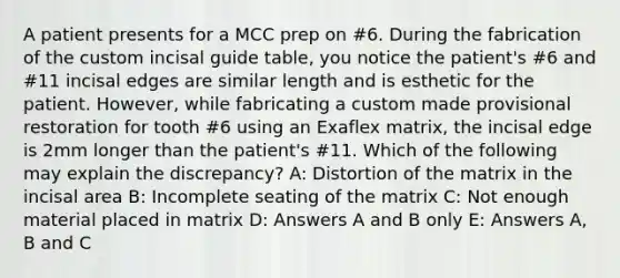 A patient presents for a MCC prep on #6. During the fabrication of the custom incisal guide table, you notice the patient's #6 and #11 incisal edges are similar length and is esthetic for the patient. However, while fabricating a custom made provisional restoration for tooth #6 using an Exaflex matrix, the incisal edge is 2mm longer than the patient's #11. Which of the following may explain the discrepancy? A: Distortion of the matrix in the incisal area B: Incomplete seating of the matrix C: Not enough material placed in matrix D: Answers A and B only E: Answers A, B and C