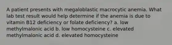 A patient presents with megaloblastic macrocytic anemia. What lab test result would help determine if the anemia is due to vitamin B12 deficiency or folate deficiency? a. low methylmalonic acid b. low homocysteine c. elevated methylmalonic acid d. elevated homocysteine