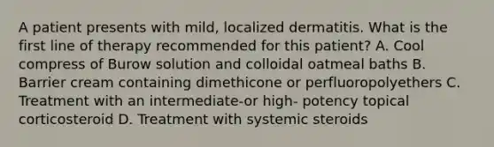 A patient presents with mild, localized dermatitis. What is the first line of therapy recommended for this patient? A. Cool compress of Burow solution and colloidal oatmeal baths B. Barrier cream containing dimethicone or perfluoropolyethers C. Treatment with an intermediate-or high- potency topical corticosteroid D. Treatment with systemic steroids