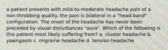 a patient presents with mild-to-moderate headache pain of a non-throbbing quality. the pain is bilateral in a "head-band" configuration. The onset of the headache has never been preceded by visual disturbances "aura". Which of the following is this patient most likely suffering from? a. cluster headache b. yawngasm c. migraine headache d. tension headache