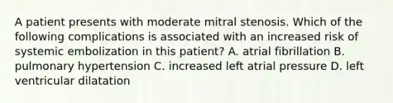 A patient presents with moderate mitral stenosis. Which of the following complications is associated with an increased risk of systemic embolization in this patient? A. atrial fibrillation B. pulmonary hypertension C. increased left atrial pressure D. left ventricular dilatation