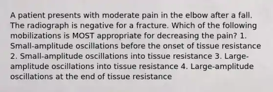 A patient presents with moderate pain in the elbow after a fall. The radiograph is negative for a fracture. Which of the following mobilizations is MOST appropriate for decreasing the pain? 1. Small-amplitude oscillations before the onset of tissue resistance 2. Small-amplitude oscillations into tissue resistance 3. Large-amplitude oscillations into tissue resistance 4. Large-amplitude oscillations at the end of tissue resistance