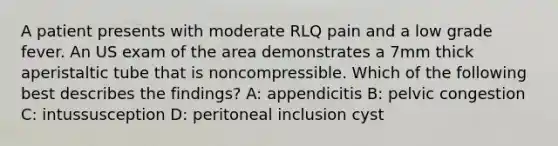 A patient presents with moderate RLQ pain and a low grade fever. An US exam of the area demonstrates a 7mm thick aperistaltic tube that is noncompressible. Which of the following best describes the findings? A: appendicitis B: pelvic congestion C: intussusception D: peritoneal inclusion cyst