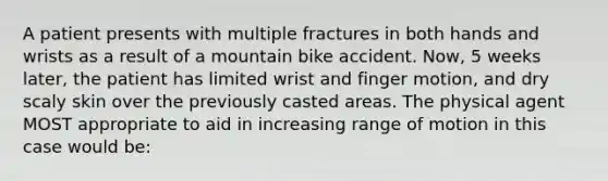 A patient presents with multiple fractures in both hands and wrists as a result of a mountain bike accident. Now, 5 weeks later, the patient has limited wrist and finger motion, and dry scaly skin over the previously casted areas. The physical agent MOST appropriate to aid in increasing range of motion in this case would be: