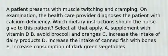 A patient presents with muscle twitching and cramping. On examination, the health care provider diagnoses the patient with calcium deficiency. Which dietary instructions should the nurse give to this patient? Select all that apply. A. supplement with vitamin D B. avoid broccoli and oranges C. increase the intake of dairy products D. increase the intake of canned fish with bones E. increase consumption of dark green vegetables