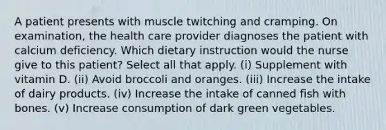 A patient presents with muscle twitching and cramping. On examination, the health care provider diagnoses the patient with calcium deficiency. Which dietary instruction would the nurse give to this patient? Select all that apply. (i) Supplement with vitamin D. (ii) Avoid broccoli and oranges. (iii) Increase the intake of dairy products. (iv) Increase the intake of canned fish with bones. (v) Increase consumption of dark green vegetables.