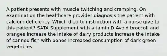 A patient presents with muscle twitching and cramping. On examination the healthcare provider diagnosis the patient with calcium deficiency. Which died to instruction with a nurse give to this patient? SATA Supplement with vitamin D Avoid broccoli and oranges Increase the intake of dairy products Increase the intake of canned fish with bones Increased consumption of dark green vegetables