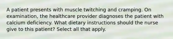 A patient presents with muscle twitching and cramping. On examination, the healthcare provider diagnoses the patient with calcium deficiency. What dietary instructions should the nurse give to this patient? Select all that apply.