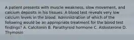 A patient presents with muscle weakness, slow movement, and calcium deposits in his tissues. A blood test reveals very low calcium levels in the blood. Administration of which of the following would be an appropriate treatment for the blood test findings? A. Calcitonin B. Parathyroid hormone C. Aldosterone D. Thymosin