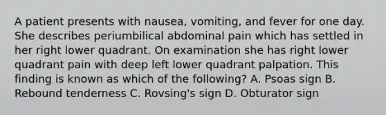 A patient presents with nausea, vomiting, and fever for one day. She describes periumbilical abdominal pain which has settled in her right lower quadrant. On examination she has right lower quadrant pain with deep left lower quadrant palpation. This finding is known as which of the following? A. Psoas sign B. Rebound tenderness C. Rovsing's sign D. Obturator sign