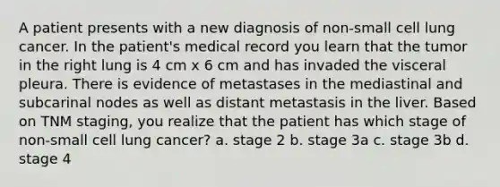 A patient presents with a new diagnosis of non-small cell lung cancer. In the patient's medical record you learn that the tumor in the right lung is 4 cm x 6 cm and has invaded the visceral pleura. There is evidence of metastases in the mediastinal and subcarinal nodes as well as distant metastasis in the liver. Based on TNM staging, you realize that the patient has which stage of non-small cell lung cancer? a. stage 2 b. stage 3a c. stage 3b d. stage 4