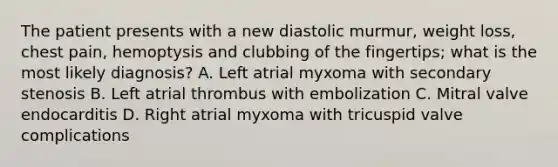 The patient presents with a new diastolic murmur, weight loss, chest pain, hemoptysis and clubbing of the fingertips; what is the most likely diagnosis? A. Left atrial myxoma with secondary stenosis B. Left atrial thrombus with embolization C. Mitral valve endocarditis D. Right atrial myxoma with tricuspid valve complications