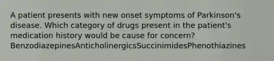 A patient presents with new onset symptoms of Parkinson's disease. Which category of drugs present in the patient's medication history would be cause for concern?BenzodiazepinesAnticholinergicsSuccinimidesPhenothiazines