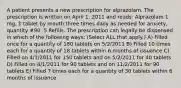 A patient presents a new prescription for alprazolam. The prescription is written on April 1, 2011 and reads: Alprazolam 1 mg, 1 tablet by mouth three times daily as needed for anxiety, quantity #90, 5 Refills. The prescription can legally be dispensed in which of the following ways: (Select ALL that apply.) A) Filled once for a quantity of 180 tablets on 5/2/2011 B) Filled 10 times each for a quantity of 18 tablets within 6 months of issuance C) Filled on 4/1/2011 for 150 tablets and on 5/2/2011 for 40 tablets D) Filled on 4/1/2011 for 90 tablets and on 11/2/2011 for 90 tablets E) Filled 7 times each for a quantity of 30 tablets within 6 months of issuance