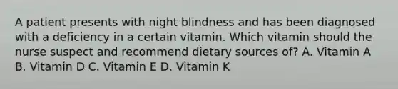 A patient presents with night blindness and has been diagnosed with a deficiency in a certain vitamin. Which vitamin should the nurse suspect and recommend dietary sources of? A. Vitamin A B. Vitamin D C. Vitamin E D. Vitamin K