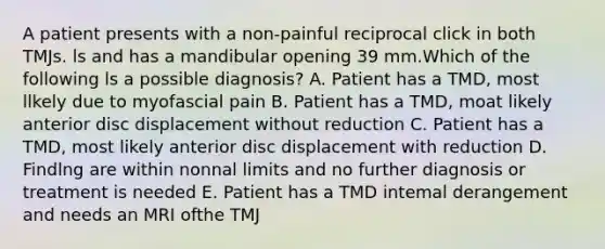 A patient presents with a non-painful reciprocal click in both TMJs. ls and has a mandibular opening 39 mm.Which of the following ls a possible diagnosis? A. Patient has a TMD, most llkely due to myofascial pain B. Patient has a TMD, moat likely anterior disc displacement without reduction C. Patient has a TMD, most likely anterior disc displacement with reduction D. Findlng are within nonnal limits and no further diagnosis or treatment is needed E. Patient has a TMD intemal derangement and needs an MRI ofthe TMJ