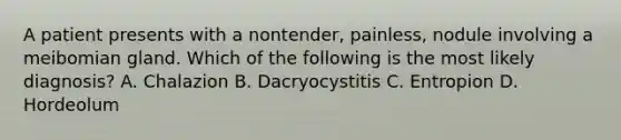 A patient presents with a nontender, painless, nodule involving a meibomian gland. Which of the following is the most likely diagnosis? A. Chalazion B. Dacryocystitis C. Entropion D. Hordeolum