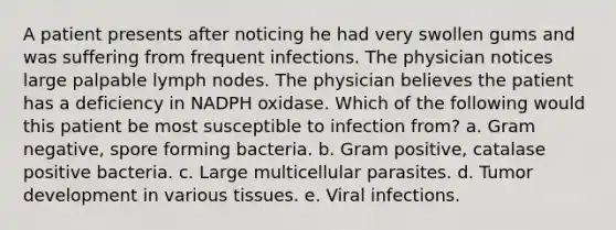 A patient presents after noticing he had very swollen gums and was suffering from frequent infections. The physician notices large palpable lymph nodes. The physician believes the patient has a deficiency in NADPH oxidase. Which of the following would this patient be most susceptible to infection from? a. Gram negative, spore forming bacteria. b. Gram positive, catalase positive bacteria. c. Large multicellular parasites. d. Tumor development in various tissues. e. Viral infections.