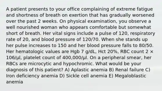 A patient presents to your office complaining of extreme fatigue and shortness of breath on exertion that has gradually worsened over the past 2 weeks. On physical examination, you observe a well nourished woman who appears comfortable but somewhat short of breath. Her vital signs include a pulse of 120, respiratory rate of 20, and blood pressure of 120/70. When she stands up her pulse increases to 150 and her blood pressure falls to 80/50. Her hematologic values are Hgb 7 g/dL, Hct 20%, RBC count 2 × 106/μl, platelet count of 400,000/μl. On a peripheral smear, her RBCs are microcytic and hypochromic. What would be your diagnosis of this patient? A) Aplastic anemia B) Renal failure C) Iron deficiency anemia D) Sickle cell anemia E) Megaloblastic anemia