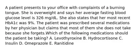 A patient presents to your office with complaints of a burning tongue. She is overweight and says her average fasting blood glucose level is 326 mg/dL. She also states that her most recent HbA1c was 9%. The patient was prescribed several medications by her physician but claims that most of them she does not take because she forgets.Which of the following medications should the patient be taking? A. Levothyroxine B. Hydrocortisone C. Insulin D. Omeprazole E. Ranitidine