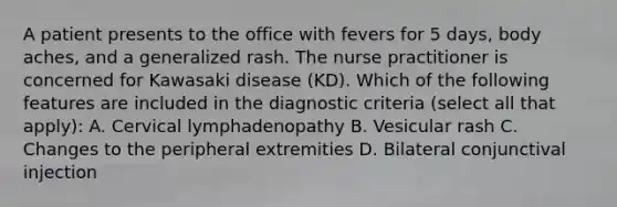 A patient presents to the office with fevers for 5 days, body aches, and a generalized rash. The nurse practitioner is concerned for Kawasaki disease (KD). Which of the following features are included in the diagnostic criteria (select all that apply): A. Cervical lymphadenopathy B. Vesicular rash C. Changes to the peripheral extremities D. Bilateral conjunctival injection