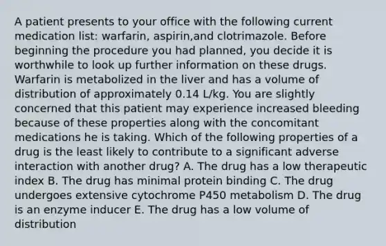 A patient presents to your office with the following current medication list: warfarin, aspirin,and clotrimazole. Before beginning the procedure you had planned, you decide it is worthwhile to look up further information on these drugs. Warfarin is metabolized in the liver and has a volume of distribution of approximately 0.14 L/kg. You are slightly concerned that this patient may experience increased bleeding because of these properties along with the concomitant medications he is taking. Which of the following properties of a drug is the least likely to contribute to a significant adverse interaction with another drug? A. The drug has a low therapeutic index B. The drug has minimal protein binding C. The drug undergoes extensive cytochrome P450 metabolism D. The drug is an enzyme inducer E. The drug has a low volume of distribution