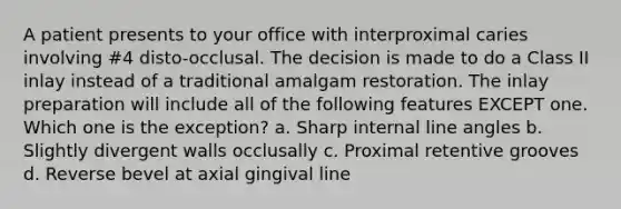 A patient presents to your office with interproximal caries involving #4 disto-occlusal. The decision is made to do a Class II inlay instead of a traditional amalgam restoration. The inlay preparation will include all of the following features EXCEPT one. Which one is the exception? a. Sharp internal line angles b. Slightly divergent walls occlusally c. Proximal retentive grooves d. Reverse bevel at axial gingival line