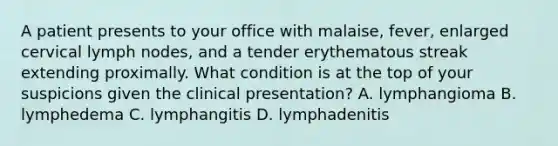 A patient presents to your office with malaise, fever, enlarged cervical lymph nodes, and a tender erythematous streak extending proximally. What condition is at the top of your suspicions given the clinical presentation? A. lymphangioma B. lymphedema C. lymphangitis D. lymphadenitis