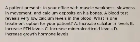 A patient presents to your office with muscle weakness, slowness in movement, and calcium deposits on his bones. A blood test reveals very low calcium levels in the blood. What is one treatment option for your patient? A. Increase calcitonin levels B. Increase PTH levels C. Increase mineralcorticoid levels D. Increase growth hormone levels