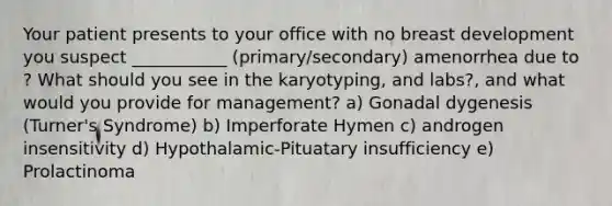 Your patient presents to your office with no breast development you suspect ___________ (primary/secondary) amenorrhea due to ? What should you see in the karyotyping, and labs?, and what would you provide for management? a) Gonadal dygenesis (Turner's Syndrome) b) Imperforate Hymen c) androgen insensitivity d) Hypothalamic-Pituatary insufficiency e) Prolactinoma