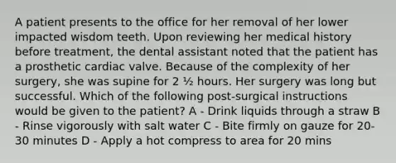 A patient presents to the office for her removal of her lower impacted wisdom teeth. Upon reviewing her medical history before treatment, the dental assistant noted that the patient has a prosthetic cardiac valve. Because of the complexity of her surgery, she was supine for 2 ½ hours. Her surgery was long but successful. Which of the following post-surgical instructions would be given to the patient? A - Drink liquids through a straw B - Rinse vigorously with salt water C - Bite firmly on gauze for 20-30 minutes D - Apply a hot compress to area for 20 mins