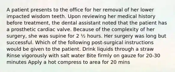 A patient presents to the office for her removal of her lower impacted wisdom teeth. Upon reviewing her medical history before treatment, the dental assistant noted that the patient has a prosthetic cardiac valve. Because of the complexity of her surgery, she was supine for 2 ½ hours. Her surgery was long but successful. Which of the following post-surgical instructions would be given to the patient. Drink liquids through a straw Rinse vigorously with salt water Bite firmly on gauze for 20-30 minutes Apply a hot compress to area for 20 mins