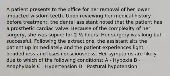 A patient presents to the office for her removal of her lower impacted wisdom teeth. Upon reviewing her medical history before treatment, the dental assistant noted that the patient has a prosthetic cardiac valve. Because of the complexity of her surgery, she was supine for 2 ½ hours. Her surgery was long but successful. Following the extractions, the assistant sits the patient up immediately and the patient experiences light headedness and loses consciousness. Her symptoms are likely due to which of the following conditions: A - Hypoxia B - Anaphylaxis C - Hypertension D - Postural hypotension