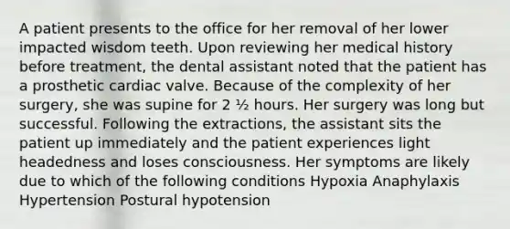 A patient presents to the office for her removal of her lower impacted wisdom teeth. Upon reviewing her medical history before treatment, the dental assistant noted that the patient has a prosthetic cardiac valve. Because of the complexity of her surgery, she was supine for 2 ½ hours. Her surgery was long but successful. Following the extractions, the assistant sits the patient up immediately and the patient experiences light headedness and loses consciousness. Her symptoms are likely due to which of the following conditions Hypoxia Anaphylaxis Hypertension Postural hypotension