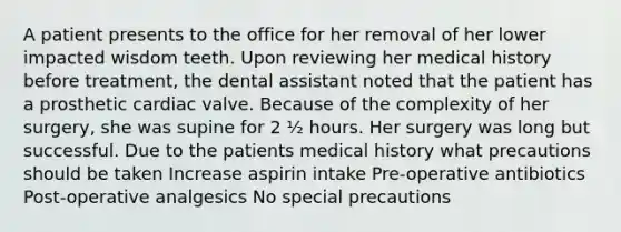 A patient presents to the office for her removal of her lower impacted wisdom teeth. Upon reviewing her medical history before treatment, the dental assistant noted that the patient has a prosthetic cardiac valve. Because of the complexity of her surgery, she was supine for 2 ½ hours. Her surgery was long but successful. Due to the patients medical history what precautions should be taken Increase aspirin intake Pre-operative antibiotics Post-operative analgesics No special precautions