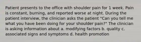 Patient presents to the office with shoulder pain for 1 week. Pain is constant, burning, and reported worse at night. During the patient interview, the clinician asks the patient "Can you tell me what you have been doing for your shoulder pain?" The clinician is asking information about a. modifying factors b. quality c. associated signs and symptoms d. health promotion